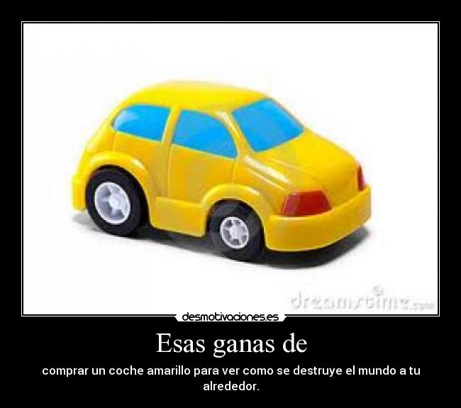 Esas ganas de - comprar un coche amarillo para ver como se destruye el mundo a tu alrededor.