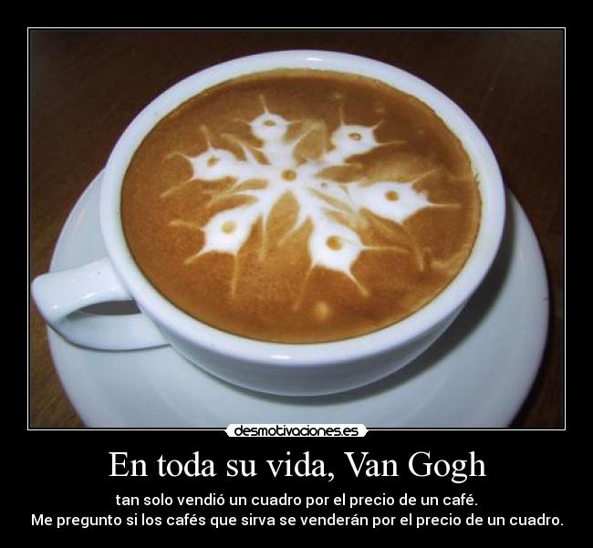 En toda su vida, Van Gogh - tan solo vendió un cuadro por el precio de un café.
Me pregunto si los cafés que sirva se venderán por el precio de un cuadro.