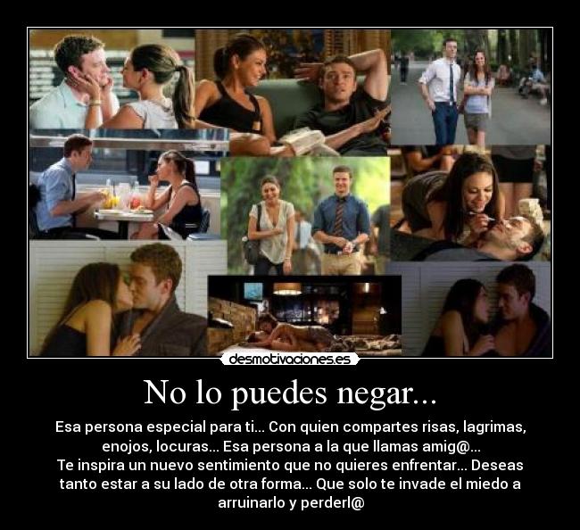 No lo puedes negar... - Esa persona especial para ti... Con quien compartes risas, lagrimas,
enojos, locuras... Esa persona a la que llamas amig@...
Te inspira un nuevo sentimiento que no quieres enfrentar... Deseas
tanto estar a su lado de otra forma... Que solo te invade el miedo a
arruinarlo y perderl@