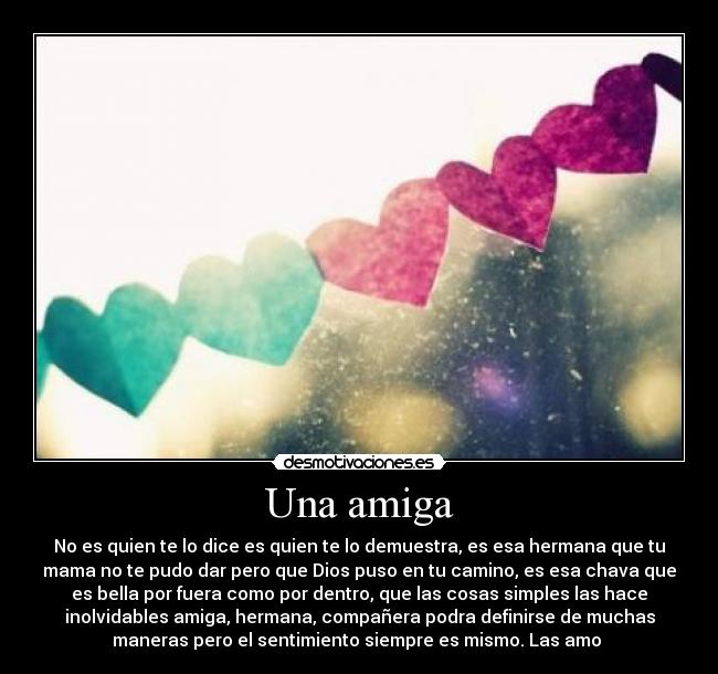 Una amiga - No es quien te lo dice es quien te lo demuestra, es esa hermana que tu
mama no te pudo dar pero que Dios puso en tu camino, es esa chava que
es bella por fuera como por dentro, que las cosas simples las hace
inolvidables amiga, hermana, compañera podra definirse de muchas
maneras pero el sentimiento siempre es mismo. Las amo