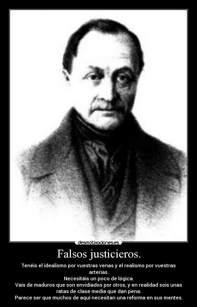 Falsos justicieros. - Tenéis el idealismo por vuestras venas y el realismo por vuestras
arterias.
Necesitáis un poco de lógica.
Vais de maduros que son envidiados por otros, y en realidad sois unas
ratas de clase media que dan pena.
Parece ser que muchos de aquí necesitan una reforma en sus mentes.