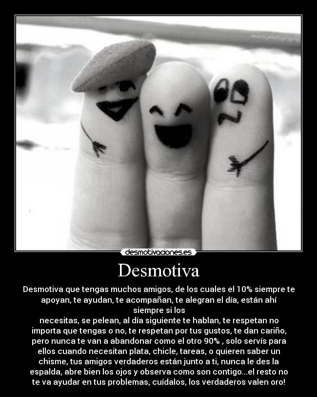 Desmotiva - Desmotiva que tengas muchos amigos, de los cuales el 10% siempre te
apoyan, te ayudan, te acompañan, te alegran el día, están ahí
siempre si los
necesitas, se pelean, al día siguiente te hablan, te respetan no
importa que tengas o no, te respetan por tus gustos, te dan cariño,
pero nunca te van a abandonar como el otro 90% , solo servís para
ellos cuando necesitan plata, chicle, tareas, o quieren saber un
chisme, tus amigos verdaderos están junto a ti, nunca le des la
espalda, abre bien los ojos y observa como son contigo...el resto no
te va ayudar en tus problemas, cuídalos, los verdaderos valen oro!