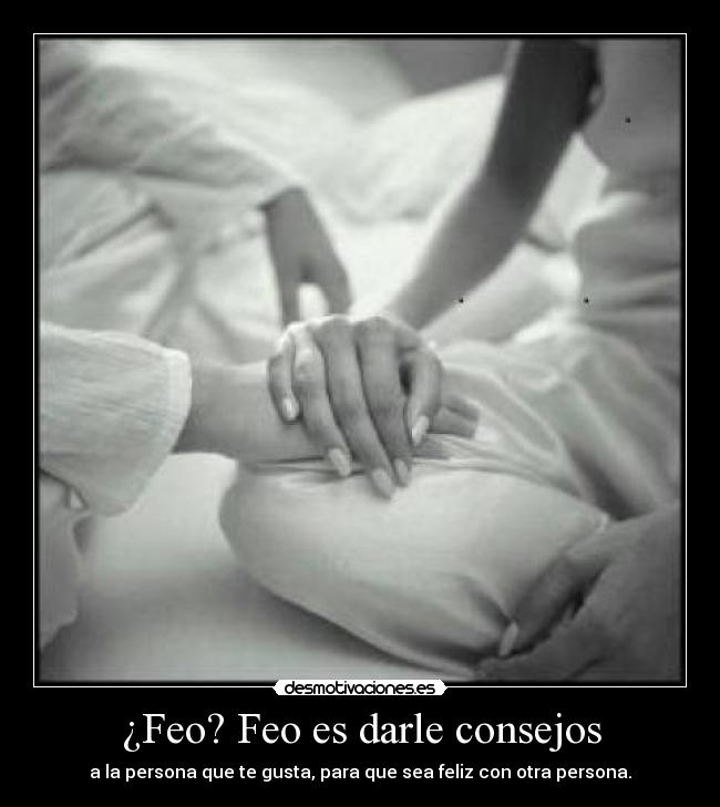 ¿Feo? Feo es darle consejos - a la persona que te gusta, para que sea feliz con otra persona.