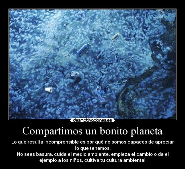 Compartimos un bonito planeta - Lo que resulta incomprensible es por qué no somos capaces de apreciar
lo que tenemos.
No seas basura, cuida el medio ambiente, empieza el cambio o da el
ejemplo a los niños, cultiva tu cultura ambiental.