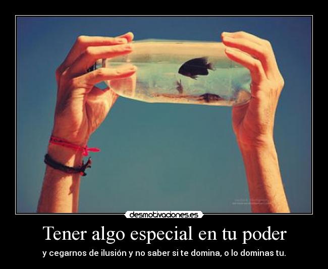 Tener algo especial en tu poder - y cegarnos de ilusión y no saber si te domina, o lo dominas tu.