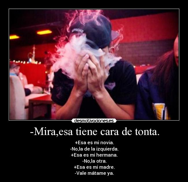 -Mira,esa tiene cara de tonta. - +Esa es mi novia.
-No,la de la izquierda.
+Esa es mi hermana.
-No,la otra.
+Esa es mi madre.
-Vale mátame ya.