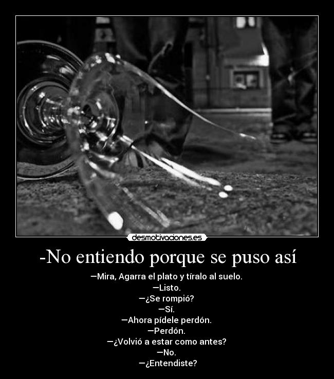 -No entiendo porque se puso así - —Mira, Agarra el plato y tíralo al suelo. 
—Listo. 
—¿Se rompió? 
—Sí. 
—Ahora pídele perdón. 
—Perdón. 
—¿Volvió a estar como antes? 
—No. 
—¿Entendiste?
