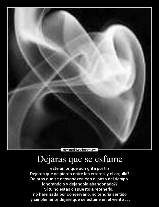 Dejaras que se esfume - este amor que aun grita por ti ?
Dejaras que se pierda entre los errores y el orgullo?
Dejaras que se desvanezca con el paso del tiempo
ignorandolo y dejandolo abandonado??
Si tu no estas dispuesto a retenerlo,
no hare nada por conservarlo, no tendria sentido
y simplemente dejare que se esfume en el viento . . .
