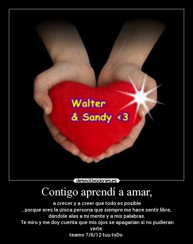 Contigo aprendí a amar, - a crecer y a creer que todo es posible
, porque eres la única persona que siempre me hace sentir libre,
dándole alas a mi mente y a mis palabras.
 Te miro y me doy cuenta que mis ojos se apagarían si no pudieran
verte.
teamo 7/6/12 tuu toDo ♥