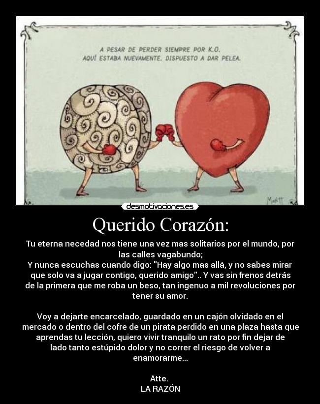 Querido Corazón: - Tu eterna necedad nos tiene una vez mas solitarios por el mundo, por
las calles vagabundo;
Y nunca escuchas cuando digo: Hay algo mas allá, y no sabes mirar
que solo va a jugar contigo, querido amigo.. Y vas sin frenos detrás
de la primera que me roba un beso, tan ingenuo a mil revoluciones por
tener su amor.

Voy a dejarte encarcelado, guardado en un cajón olvidado en el
mercado o dentro del cofre de un pirata perdido en una plaza hasta que
aprendas tu lección, quiero vivir tranquilo un rato por fin dejar de
lado tanto estúpido dolor y no correr el riesgo de volver a
enamorarme...

Atte. 
LA RAZÓN