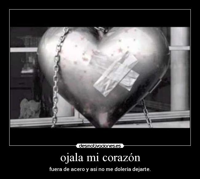 ojala mi corazón - fuera de acero y asi no me dolería dejarte.