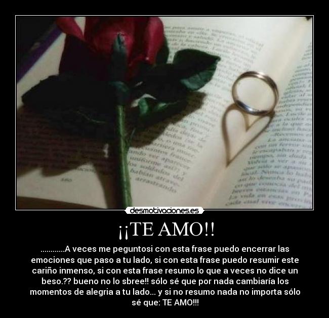 ¡¡TE AMO!! - ............A veces me peguntosi con esta frase puedo encerrar las
emociones que paso a tu lado, si con esta frase puedo resumir este
cariño inmenso, si con esta frase resumo lo que a veces no dice un
beso.?? bueno no lo sbree!! sólo sé que por nada cambiaría los
momentos de alegria a tu lado... y si no resumo nada no importa sólo
sé que: TE AMO!!!