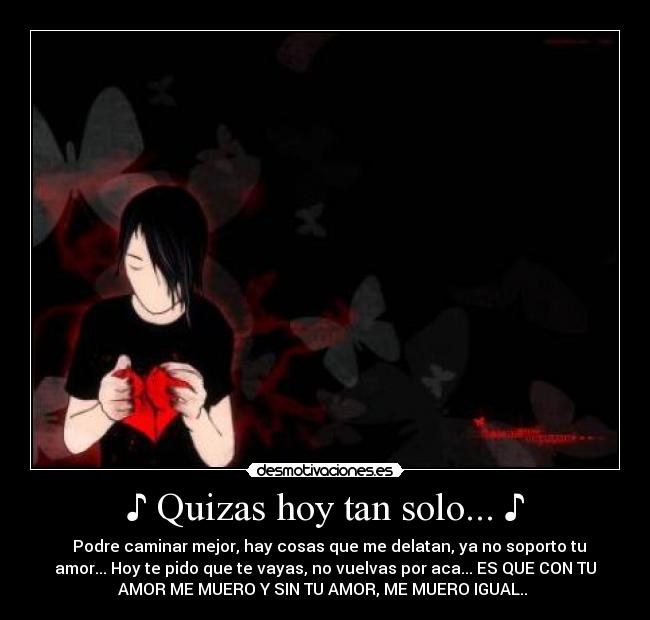 ♪ Quizas hoy tan solo... ♪ - ♪ Podre caminar mejor, hay cosas que me delatan, ya no soporto tu
amor... Hoy te pido que te vayas, no vuelvas por aca... ES QUE CON TU
AMOR ME MUERO Y SIN TU AMOR, ME MUERO IGUAL.. ♪