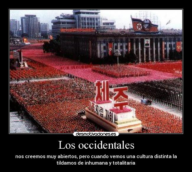 Los occidentales - nos creemos muy abiertos, pero cuando vemos una cultura distinta la
tildamos de inhumana y totalitaria