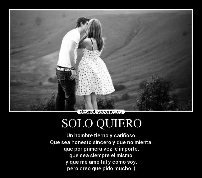 SOLO QUIERO - Un hombre tierno y cariñoso.
Que sea honesto sincero y que no mienta.
que por primera vez le importe.
que sea siempre el mismo.
y que me ame tal y como soy.
pero creo que pido mucho :(