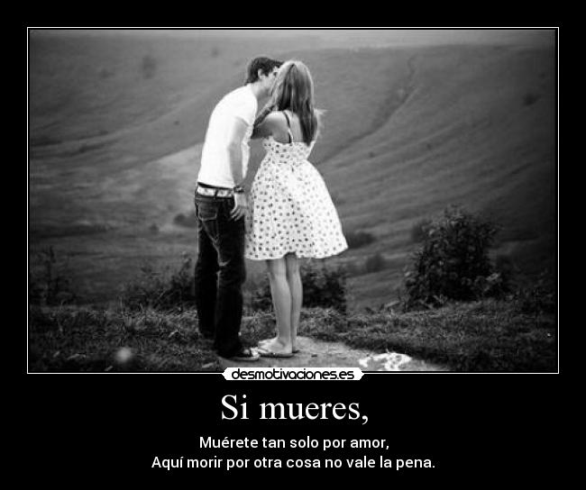 Si mueres, - Muérete tan solo por amor,
Aquí morir por otra cosa no vale la pena.