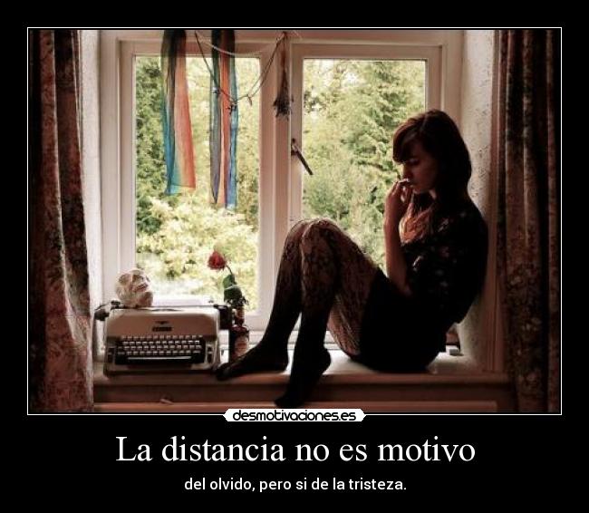 La distancia no es motivo - del olvido, pero si de la tristeza.