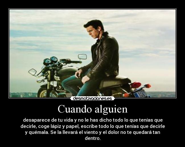 Cuando alguien - desaparece de tu vida y no le has dicho todo lo que tenías que
decirle, coge lápiz y papel, escribe todo lo que tenías que decirle
y quémala. Se la llevará el viento y el dolor no te quedará tan
dentro.