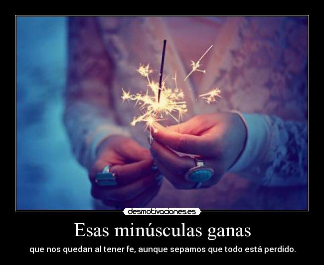 Esas minúsculas ganas - que nos quedan al tener fe, aunque sepamos que todo está perdido.