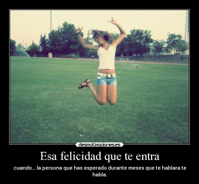 Esa felicidad que te entra - cuando... la persona que has esperado durante meses que te hablara te habla.