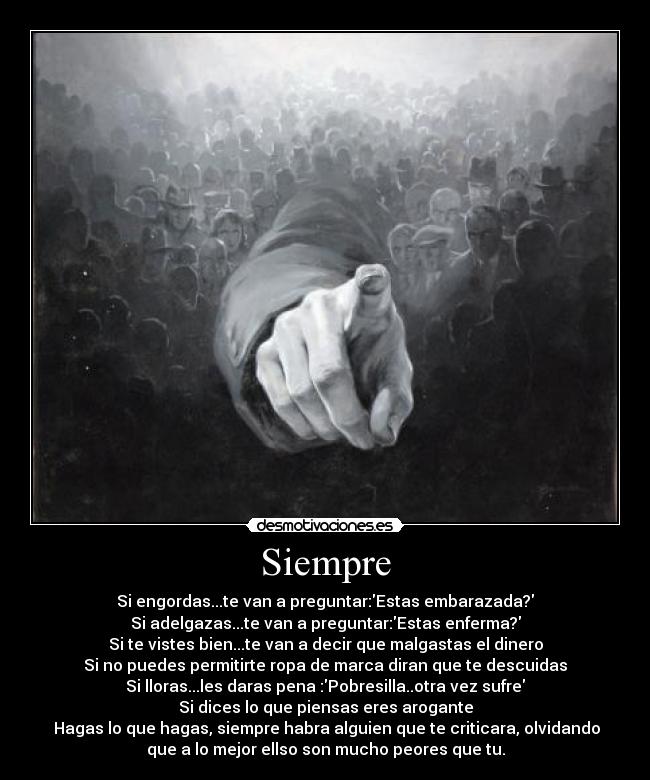 Siempre - Si engordas...te van a preguntar:Estas embarazada?
Si adelgazas...te van a preguntar:Estas enferma?
Si te vistes bien...te van a decir que malgastas el dinero
Si no puedes permitirte ropa de marca diran que te descuidas
Si lloras...les daras pena :Pobresilla..otra vez sufre
Si dices lo que piensas eres arogante
 Hagas lo que hagas, siempre habra alguien que te criticara, olvidando
que a lo mejor ellso son mucho peores que tu.