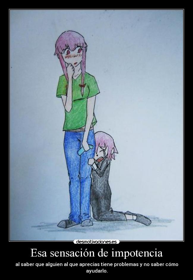 Esa sensación de impotencia - al saber que alguien al que aprecias tiene problemas y no saber cómo ayudarlo.