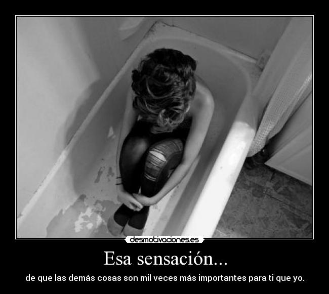 Esa sensación... - de que las demás cosas son mil veces más importantes para ti que yo.