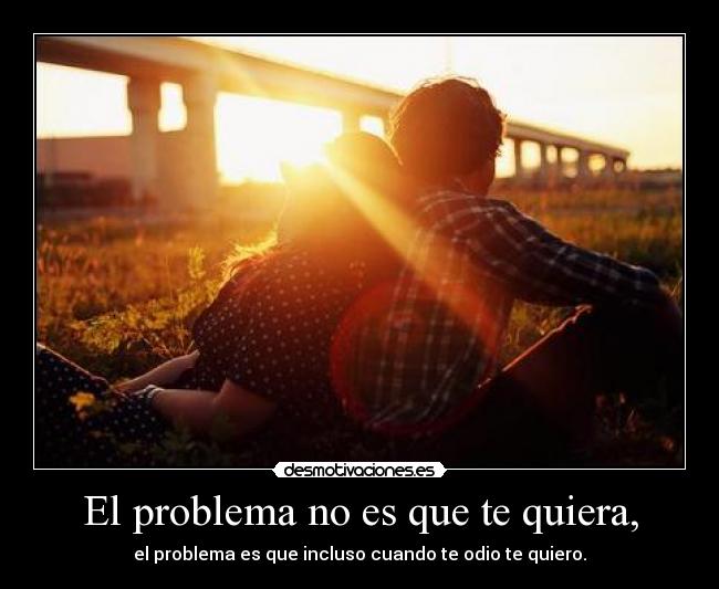 El problema no es que te quiera, - el problema es que incluso cuando te odio te quiero.