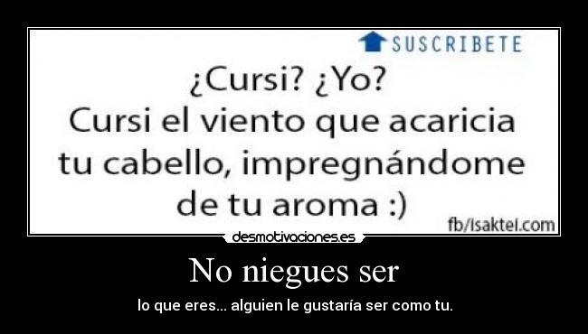 No niegues ser - lo que eres... alguien le gustaría ser como tu.