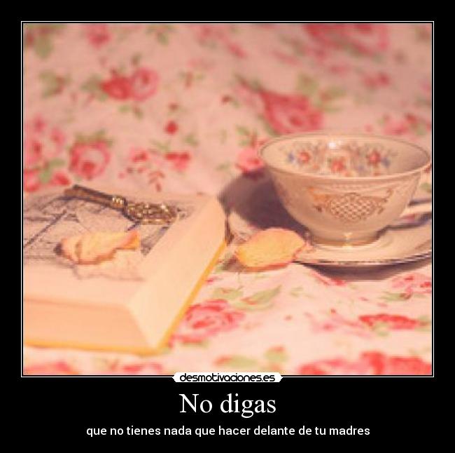 No digas - que no tienes nada que hacer delante de tu madres