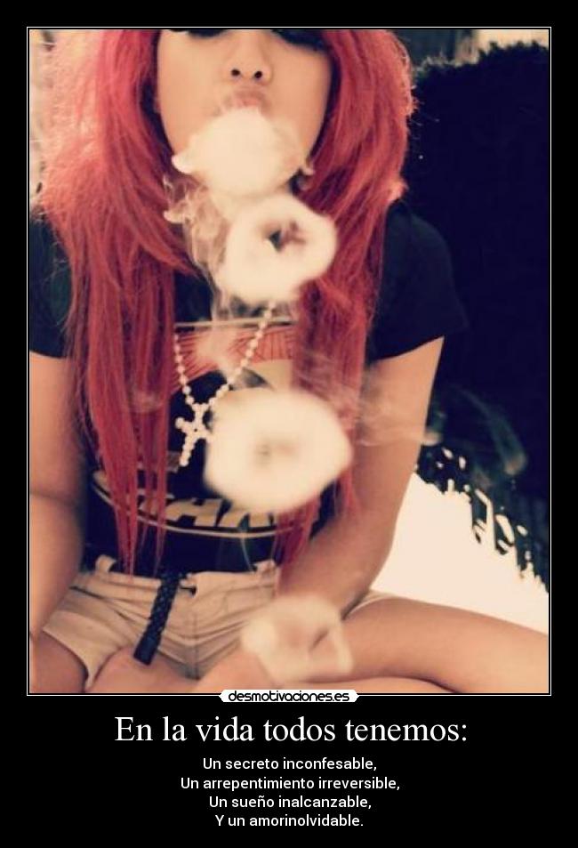 En la vida todos tenemos: - Un secreto inconfesable,
Un arrepentimiento irreversible,
Un sueño inalcanzable,
Y un amorinolvidable.