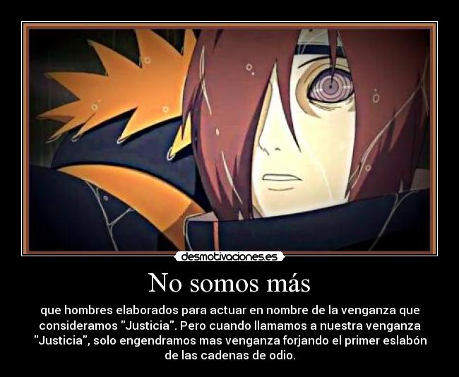 No somos más - que hombres elaborados para actuar en nombre de la venganza que
consideramos Justicia. Pero cuando llamamos a nuestra venganza
Justicia, solo engendramos mas venganza forjando el primer eslabón
de las cadenas de odio.