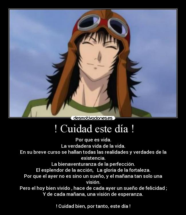 ! Cuidad este día ! - Por que es vida.
La verdadera vida de la vida.
En su breve curso se hallan todas las realidades y verdades de la existencia.
La bienaventuranza de la perfección.
El esplendor de la acción, La gloria de la fortaleza.
Por que el ayer no es sino un sueño, y el mañana tan solo una visión.
Pero el hoy bien vivido , hace de cada ayer un sueño de felicidad ;
Y de cada mañana, una visión de esperanza.
! Cuidad bien, por tanto, este día !