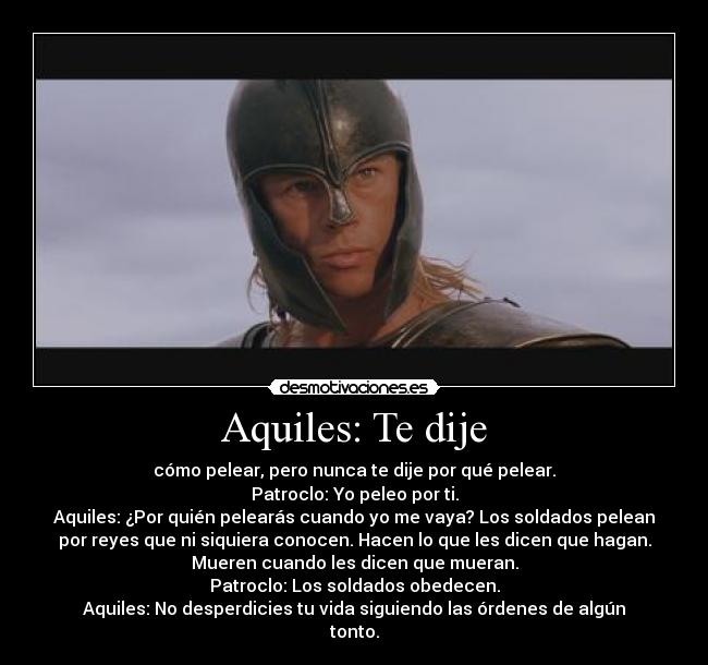 Aquiles: Te dije - cómo pelear, pero nunca te dije por qué pelear.
Patroclo: Yo peleo por ti.
Aquiles: ¿Por quién pelearás cuando yo me vaya? Los soldados pelean
por reyes que ni siquiera conocen. Hacen lo que les dicen que hagan.
Mueren cuando les dicen que mueran.
Patroclo: Los soldados obedecen.
Aquiles: No desperdicies tu vida siguiendo las órdenes de algún
tonto.