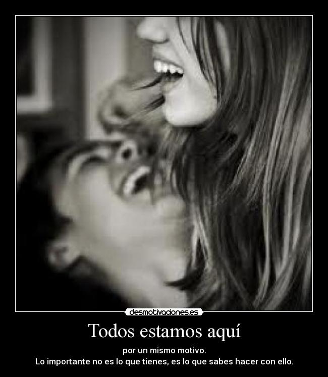 Todos estamos aquí - por un mismo motivo.
Lo importante no es lo que tienes, es lo que sabes hacer con ello.