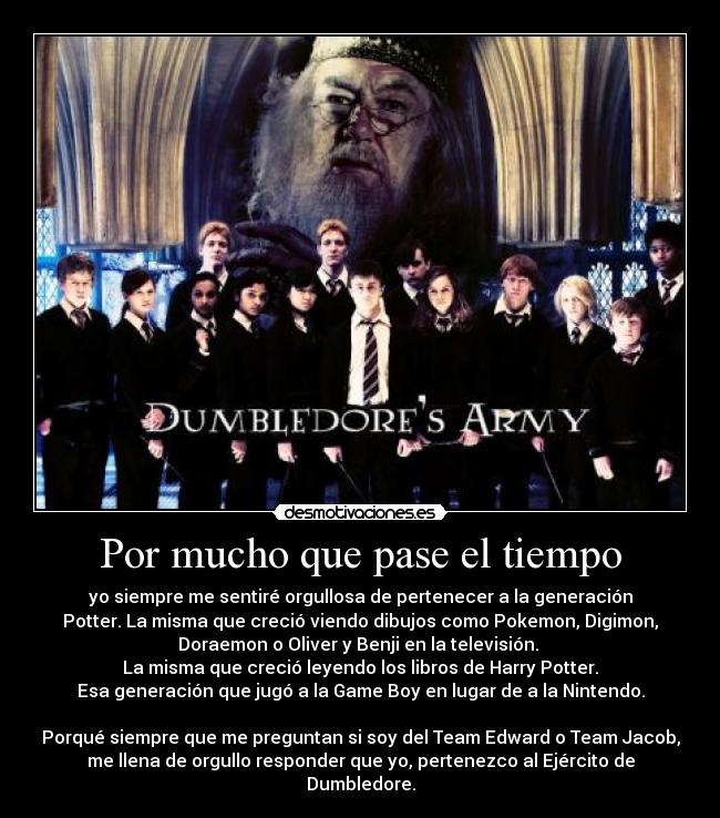 Por mucho que pase el tiempo - yo siempre me sentiré orgullosa de pertenecer a la generación
Potter. La misma que creció viendo dibujos como Pokemon, Digimon,
Doraemon o Oliver y Benji en la televisión. 
La misma que creció leyendo los libros de Harry Potter.
Esa generación que jugó a la Game Boy en lugar de a la Nintendo.

Porqué siempre que me preguntan si soy del Team Edward o Team Jacob,
me llena de orgullo responder que yo, pertenezco al Ejército de
Dumbledore.