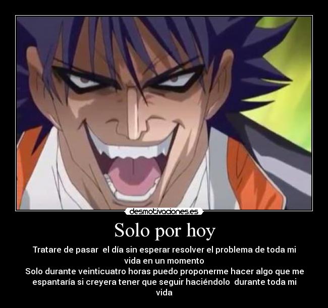 Solo por hoy - Tratare de pasar el día sin esperar resolver el problema de toda mi
vida en un momento
Solo durante veinticuatro horas puedo proponerme hacer algo que me
espantaría si creyera tener que seguir haciéndolo durante toda mi
vida