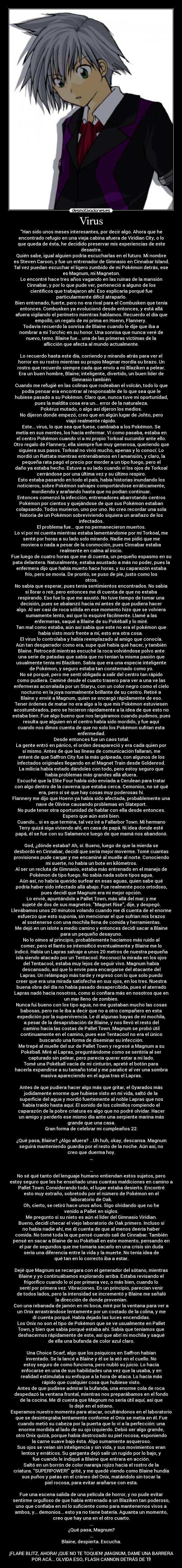 Virus - Han sido unos meses interesantes, por decir algo. Ahora que he
encontrado refugio en una vieja cabina afuera de Viridian City, o lo
que queda de ésta, he decidido preservar mis experiencias de este
desastre.
Quién sabe, igual alguien podría escucharlas en el futuro. Mi nombre
es Steven Carson, y fue un entrenador de Gimnasio en Cinnabar Island.
Tal vez puedan escuchar el ligero zumbido de mi Pokémon detrás, ese
es Magnum, mi Magneton.
Lo encontré hace tres años vagando en las ruinas de la mansión
Cinnabar, y por lo que pude ver, perteneció a alguno de los
científicos que trabajaron ahí. Eso explicaría porqué fue
particularmente difícil atraparlo.
Bien entrenado, fuerte, pero no era rival para el Combusken que tenía
entonces. Combusken ya evolucionó desde entonces, y está allá
afuera vigilando el perímetro mientras hablamos. Recuerdo el día que
empolló, un regalo de mi prima en Hoenn, Flannery.
Todavía recuerdo la sonrisa de Blaine cuando le dije que iba a
nombrar a mi Torchic en su honor. Una sonrisa que nunca veré de
nuevo, temo. Blaine fue... una de las primeras víctimas de la
aflicción que afecta al mundo actualmente.
Lo recuerdo hasta este día, corriendo y mirando atrás para ver el
horror en su rostro mientras su propio Magmar mordía su brazo. Un
rostro que recuerdo siempre cada que envío a mi Blaziken a pelear.
Era un buen hombre, Blaine; inteligente, divertido, un buen líder de
Gimnasio también
Cuando me refugié en las colinas que rodeaban el volcán, todo lo que
podía pensar era encontrar al responsable de lo que sea que le
hubiese pasado a su Pokémon. Claro que, nunca tuve mi oportunidad,
pues la maldita cosa era un... error de la naturaleza.
Pokérus mutado, o algo así dijeron los medios.
No dijeron donde empezó, creo que en algún lugar de Johto, pero
viajó realmente rápido.
Este... virus, lo que sea que fuese, cambiaba a los Pokémon. Se
metía en sus mentes, los hacía enfermar. Ví como pasaba, estaba en
el centro Pokémon cuando ví a mi propio Torkoal sucumbir ante ello.
Otro regalo de Flannery, ella siempre fue muy generosa, queriendo que
siguiera sus pasos. Torkoal no vivió mucho, apenas y lo conocí. Lo
mordió un Rattata mientras entrenábamos en l amansión, y claro, la
pequeña rata pagó el precio por morder a un tipo fuego, pero el
daño ya estaba hecho. Estuve a su lado cuando ví los ojos de Torkoal
cerrándose por una última vez y su último respiro.
Esto estaba pasando en todo el país, había historias inundando los
noticieros, sobre Pokémon salvajes comportándose erráticamente,
mordiendo y arañando hasta que no podían continuar.
Entonces comenzó la infección, entrenadores abarrotando centros
Pokémon por cientos y quejándose de que sus Pokémon estaban
colapsando. Todos murieron, uno por uno. No creo recordar una sola
historia de un Pokémon sobreviviendo siquiera un arañazo de los
infectados.
El problema fue... que no permanecieron muertos.
Lo ví por mi cuenta mientras estaba lamentándome por mi Torkoal, me
senté por horas a su lado solo mirando. Nadie me pidió que me
moviera o nada a pesar de la conmoción, pues Cinnabar estaba
realmente en calma al inicio.
Fue luego de cuatro horas que me dí cuenta, un pequeño espasmo en su
pata delantera. Naturalmente, estaba asustado a más no poder, pues la
enfermera dijo que había muerto hace horas, y su caparazón estaba
frío, pero se movía. De pronto, se puso de pie, justo como los
otros.
No sabía que esperar, pues tenía sentimientos encontrados. No sabía
si llorar o reír, pero entonces me dí cuenta de que no estaba
respirando. Eso fue lo que me asustó. No tuve tiempo de tomar una
decisión, pues se abalanzó hacia mí antes de que pudiera hacer
algo. Al ser casi de roca sólida en ese momento hizo que se volviera
sumamente lento, así que lo esquivé fácilmente. Llamé a las
enfermeras, saqué a Blaine de su Pokéball y lo miré.
Tan mal como estaba, aún así sabía que este no era el pokémon que
había visto morir frente a mí, esto era otra cosa.
El virus lo controlaba y había reemplazado al amigo que conocía.
Aún tan desgarrador como era, supe qué había qué hacer, y también
Blaine. Retrocedí mientras escuché la roca volviéndose polvo ante
una serie de patadas que sabía que no tenían la misma pasión que
usualmente tenía mi Blaziken. Sabía que era una especie inteligente
de Pokémon, y seguro estaba tan consternado como yo.
No sé porqué, pero me sentí obligado a salir del centro tan rápido
como pudiera. Caminé desde el cuarto trasero para ver a una ve las
enfermeras acorralada por un Staryu, con un color negro como el cielo
nocturno en la joya normalmente brillante de su centro. Retiré a
Blaine y envié a Magnum, quien se encargó rápidamente de eso.
Tener órdenes de matar no era algo a lo que mis Pokémon estuviesen
acostumbrados, pero se hicieron rápidamente a la idea de que esto no
estaba bien. Fue algo bueno que nos largáramos cuando pudimos, pues
resulta que alguien en el centro había sido mordido, y fue aquí
cuando nos dimos cuenta de que no solo los Pokémon sufrían esta
enfermedad.
Desde entonces fue un caos total.
La gente entró en pánico, el orden desapareció y era cada quien por
sí mismo. Antes de que las líneas de comunicación fallaran, me
enteré de que Saffron City fue la más golpeada, con algunos de los
infectados originales llegando en el Magnet Train desde Goldenrod.
La milicia había estado dándoles con todo, pero estoy seguro que
había problemas más grandes allá afuera.
Escuché que la Elite Four había sido enviada a Cerulean para tratar
con algo dentro de la caverna que estaba cerca. Cemonios, no sé qué
era, pero sí sé que hay cosas muy poderosas hí.
Flannery me dijo que Hoenn ya había sido afectada, probablemente una
nave de Olivine causando problemas en Slateport.
No pude tener otra oportunidad de hablar con ella desde entonces.
Espero que aún esté bien.
Cuando... si es que termina, tal vez iré a Fallarbor Town. Mi hermano
Terry quizá siga viviendo ahí, en casa de papá. Ni idea donde esté
papá, él se fue con su Salamence luego de que mamá nos abandonó.
God, ¿dónde estaba? Ah, sí. Bueno, luego de que la mierda se
desbordó en Cinnabar, decidí que sería mejor moverme. Tomé cuantas
provisiones pude cargar y me encaminé al muelle al norte. Conociendo
mi suerte, no había un bote en kilómetros.
Al ser un recluta de Gimnasio, estaba más entrenado en el manejo de
Pokémon de tipo fuego. No sabía nada sobre tipos agua.
Aún así, no habría querido surfear en esas aguas, quien sabe qué
podría haber sido infectado allá abajo. Fue realmente poco ortodoxo,
pues decidí que Magnum era mi mejor opción.
Lo envié, apuntándole a Pallet Town, más allá del mar; y me
sujeté de dos de sus magnetos. Magnet Rise, dije, y despegó.
Llevábamos unos 20 minutos volando cuando me dí cuenta de el enorme
esfuerzo que esto suponía, sin mencionar el que sufrían mis brazos
al sostenerse con una mochila llena de comida y herramientas.
Me dejó en un islote a medio camino y entonces decidí sacar a Blaine
para un pequeño desayuno.
No lo oímos al principio, probablemente hacíamos más ruido al
comer, pero el llanto se intensificó eventualmente y Blaine me lo
indicó. Había un Lapras salvaje a unos 20 metros de nuestra pequeña
isla siendo atacado por un Tentacool. Reconocí la mirada en los ojos
del Tentacool, estaba muy lejos de seguir vivo. Magnum había
descansado, así que lo envíe para encargarse del atacante del
Lapras. Un relámpago más tarde y regresó con lo que solo puedo
creer que era una mirada satisfecha en sus ojos, en los tres. Nuestra
buena obra del día no había pasado desapercibida, pues el aterrado
Lapras nadó hacia nosotros, como si confiara más en nosotros que en
un mar lleno de zombies.
Nunca fui bueno con los tipo agua, no me gustaban mucho las cosas
babosas, pero no le iba a decir que no a otro compañero en esta
expedición por la supervivencia. Le dí algunas bayas de mi mochila,
a pesar de la desaprobación de Blaine, y nos llevó el resto del
camino hacia las costas de Pallet Town. Magnum se probó útil
continuamente en el camino, pues ese Tentacool no era el único
buscando una forma de diseminar su infección.
Me trepé al muelle del sur de Pallet Town y regresé a Magnum a su
Pokéball. Miré al Lapras, preguntándome como se sentiría al ser
capturado sin pelear, pero parecía querer estar a mi lado.
Tomé una Pokéball vacía de mi cinturón, apreté el botón para
hacerla expandirse a su tamaño total y me paralicé al ver una sombra
masiva apareciendo en el agua tras el Lapras.
Antes de que pudiera hacer algo más que gritar, el Gyarados más
jodidamente enorme que hubiese visto en mi vida, saltó de la
superficie del agua y mordió fuertemente al noble Lapras que nos
había traído hasta aquí. El sonido de los colmillos rompiendo el
caparazón de la pobre criatura es algo que no podré olvidar. Hacer
un amigo y perderlo ese mismo día ante una serpiente marina más
grande que una casa.
Gran forma de celebrar mi cumpleaños 22.
¿Qué pasa, Blaine? ¿Algo afuera? ...Uh huh, okay, descansa. Magnum
seguirá manteniendo guardia por el resto de la noche. Aún así, no
creo que duerma hoy.
…
…
No sé qué tanto del lenguaje humano entiendan estos sujetos, pero
estoy seguro que les he enseñado unas cuantas maldiciones en camino a
Pallet Town. Considerando todo, el lugar estaba desierto. Encontré
esto muy extraño, sobretodo por el número de Pokémon en el
laboratorio de Oak.
Oh, cierto, se retiró hace unos años. Sigo olvidando que no he
venido a Pallet en siglos.
Me pregunto si su nieto es aún el líder del Gimnasio Viridian.
Bueno, decidí checar el viejo laboratorio de Oak primero. Incluso si
no había nadie ahí, me dí cuenta de que al menos deería haber
comida. No tomé toda la que pensé cuando salí de Cinnabar. También
pensé en sacar a Blaine de su Pokéball en este momento, pensando en
el par de segundos que me tomaría sacarlo en una crisis sin duda
sería una diferencia entre la vida y la muerte. No tenía idea de
qué tan en lo correcto iba a estar.
Dejé que Magnum se recargara con el generador del sótano, mientras
Blaine y yo continuábamos explorando arriba. Estaba revisando el
frigorífico cuando lo oí por primera vez, o más bien, cuando lo
sentí por primera vez. Vibraciones. En un principio, parecían venir
de todos lados, pero la intensidad se incrementó y Blaine me señaló
la dirección de donde provenían.
Con una rebanada de jamón en mi boca, miré por la ventana para ver a
un Onix arrastrándose lentamente por un costado de la colina, y me
dí cuenta porqué. Había dejado las luces encendidas.
Los Onix no son el tipo de Pokémon que se ve usualmente en Pallet
Town, y bien que sabía porqué estaba ahí. Sabía que teníamos que
deshacernos rápidamente de este, así que abrí mi mochila y saqué
de ella una bufanda de color azul claro.
Una Choice Scarf, algo que los psíquicos en Saffron habían
inventado. Se la lancé a Blaine y él se la ató en el cuello. No
estoy seguro de como funciona, pero nubló su juicio. Lo hacía
enfocarse en una de sus habilidades una vez que la usaba, y en
realidad estimulaba su enfoque a la hora de ataca. Lo hacía más
rápido que cualquier cosa que hubiese visto.
Antes de que pudiese admirar la bufanda, una enorme cola de roca
despedazó la ventana frontal, mientras nos preparábamos en el fondo
de la cocina. Me dí cuenta que Magnum no sería útil aquí, así que
lo dejé en el sótano.
Esperamos nuestro momento para atacar, ocultándonos en el laboratorio
que se desintegraba lentamente conforme el Onix se metía en él. Fue
cuando metió su cabeza por la puerta que lo ví a la perfección: una
enorme mordida al lado de su ojo izquierdo. Debió ser algo grande,
otro Onix quizá, porque había destrozado su piel rocosa, exponiendo
la carne suave bajo ésta. Algo sumamente asqueroso.
Sus ojos se veían sin inteligencia y sin vida, y sus movimientos eran
lentos y erráticos. Su garganta dejó salir un rugido por lo bajo, y
fue cuando le indiqué a Blaine que entrara en acción.
Saltó en un borrón de color naranja rojizo hacia el rostro de la
criatura. SUPERPOWER! grité, y me quedé viendo como Blaine hundía
sus puños y patas en el cráneo del Onix, matándolo sin tocar la
piel rocosa, para evitar arañarse con esta.
Fue una escena salida de una película de horror, y no pude evitar
sentirme orgulloso de que había entrenado a un Blaziken tan poderoso,
uno que confiaba en mí lo suficiente como para mantenernos vivos a
ambos, y... demonios... esto ya no tiene batería. Aguanta un momento,
creo que hay una en el otro cuarto.
...
¿Qué pasa, Magnum?
...
Blaine, despierta. Escucha.
...
¡FLARE BLITZ, AHORA! ¡QUE NO TE TOQUEN! ¡MAGNUM, DAME UNA BARRERA
POR ACÁ... OLVIDA ESO, FLASH CANNON DETRÁS DE TÍ!