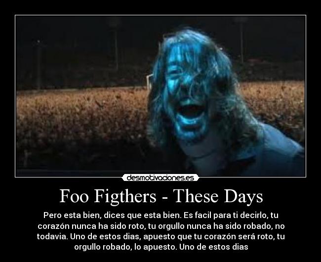 Foo Figthers - These Days - Pero esta bien, dices que esta bien. Es facil para ti decirlo, tu
corazón nunca ha sido roto, tu orgullo nunca ha sido robado, no
todavia. Uno de estos dias, apuesto que tu corazón será roto, tu
orgullo robado, lo apuesto. Uno de estos dias