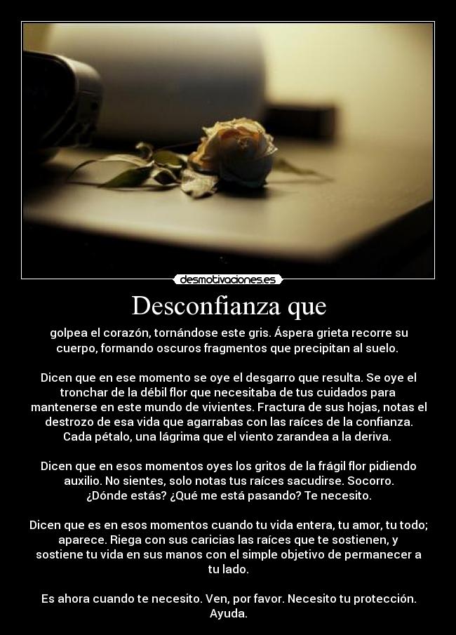 Desconfianza que - golpea el corazón, tornándose este gris. Áspera grieta recorre su
cuerpo, formando oscuros fragmentos que precipitan al suelo.
Dicen que en ese momento se oye el desgarro que resulta. Se oye el
tronchar de la débil flor que necesitaba de tus cuidados para
mantenerse en este mundo de vivientes. Fractura de sus hojas, notas el
destrozo de esa vida que agarrabas con las raíces de la confianza.
Cada pétalo, una lágrima que el viento zarandea a la deriva.
Dicen que en esos momentos oyes los gritos de la frágil flor pidiendo
auxilio. No sientes, solo notas tus raíces sacudirse. Socorro.
¿Dónde estás? ¿Qué me está pasando? Te necesito.
Dicen que es en esos momentos cuando tu vida entera, tu amor, tu todo;
aparece. Riega con sus caricias las raíces que te sostienen, y
sostiene tu vida en sus manos con el simple objetivo de permanecer a
tu lado.
Es ahora cuando te necesito. Ven, por favor. Necesito tu protección.
Ayuda.