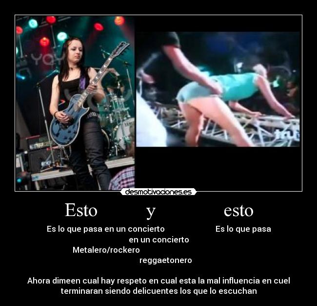 Esto          y              esto - Es lo que pasa en un concierto                          Es lo que pasa
en un concierto
Metalero/rockero                                                      
       reggaetonero

Ahora dimeen cual hay respeto en cual esta la mal influencia en cuel
terminaran siendo delicuentes los que lo escuchan