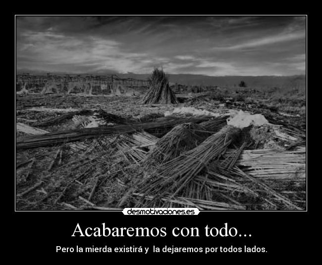 Acabaremos con todo... - Pero la mierda existirá y  la dejaremos por todos lados.