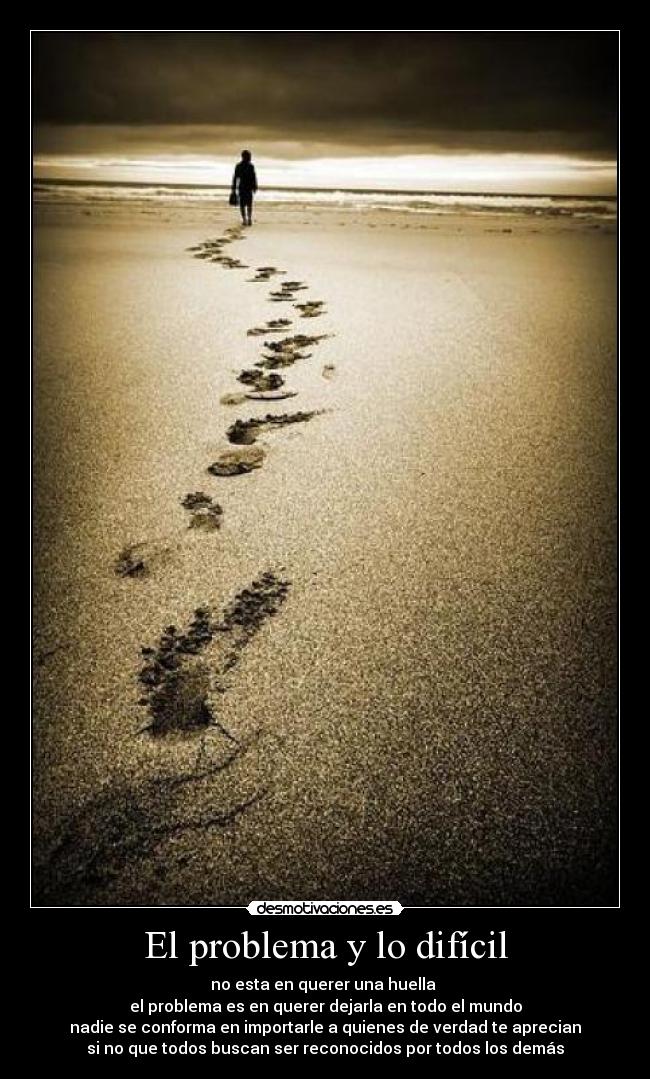 El problema y lo difícil - no esta en querer una huella
el problema es en querer dejarla en todo el mundo
nadie se conforma en importarle a quienes de verdad te aprecian
si no que todos buscan ser reconocidos por todos los demás