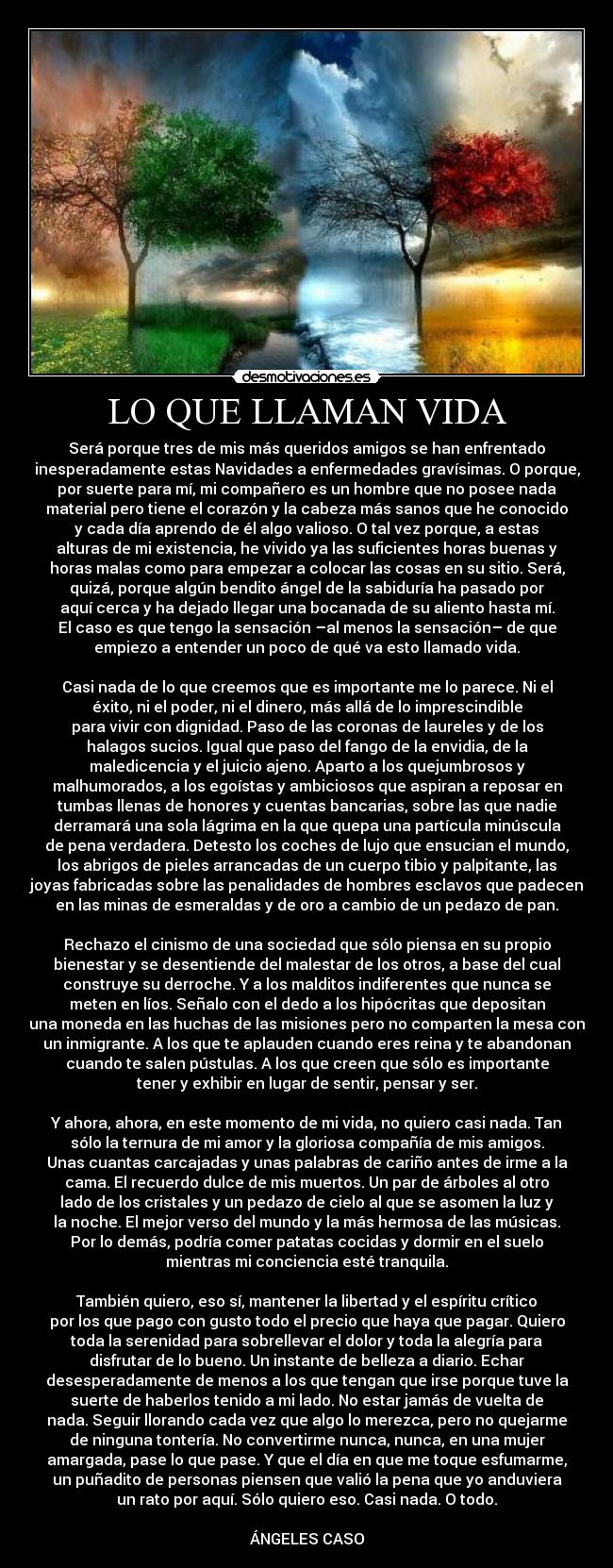 LO QUE LLAMAN VIDA - Será porque tres de mis más queridos amigos se han enfrentado
inesperadamente estas Navidades a enfermedades gravísimas. O porque,
por suerte para mí, mi compañero es un hombre que no posee nada
material pero tiene el corazón y la cabeza más sanos que he conocido
y cada día aprendo de él algo valioso. O tal vez porque, a estas
alturas de mi existencia, he vivido ya las suficientes horas buenas y
horas malas como para empezar a colocar las cosas en su sitio. Será,
quizá, porque algún bendito ángel de la sabiduría ha pasado por
aquí cerca y ha dejado llegar una bocanada de su aliento hasta mí.
El caso es que tengo la sensación –al menos la sensación– de que
empiezo a entender un poco de qué va esto llamado vida.

Casi nada de lo que creemos que es importante me lo parece. Ni el
éxito, ni el poder, ni el dinero, más allá de lo imprescindible
para vivir con dignidad. Paso de las coronas de laureles y de los
halagos sucios. Igual que paso del fango de la envidia, de la
maledicencia y el juicio ajeno. Aparto a los quejumbrosos y
malhumorados, a los egoístas y ambiciosos que aspiran a reposar en
tumbas llenas de honores y cuentas bancarias, sobre las que nadie
derramará una sola lágrima en la que quepa una partícula minúscula
de pena verdadera. Detesto los coches de lujo que ensucian el mundo,
los abrigos de pieles arrancadas de un cuerpo tibio y palpitante, las
joyas fabricadas sobre las penalidades de hombres esclavos que padecen
en las minas de esmeraldas y de oro a cambio de un pedazo de pan.

Rechazo el cinismo de una sociedad que sólo piensa en su propio
bienestar y se desentiende del malestar de los otros, a base del cual
construye su derroche. Y a los malditos indiferentes que nunca se
meten en líos. Señalo con el dedo a los hipócritas que depositan
una moneda en las huchas de las misiones pero no comparten la mesa con
un inmigrante. A los que te aplauden cuando eres reina y te abandonan
cuando te salen pústulas. A los que creen que sólo es importante
tener y exhibir en lugar de sentir, pensar y ser.

Y ahora, ahora, en este momento de mi vida, no quiero casi nada. Tan
sólo la ternura de mi amor y la gloriosa compañía de mis amigos.
Unas cuantas carcajadas y unas palabras de cariño antes de irme a la
cama. El recuerdo dulce de mis muertos. Un par de árboles al otro
lado de los cristales y un pedazo de cielo al que se asomen la luz y
la noche. El mejor verso del mundo y la más hermosa de las músicas.
Por lo demás, podría comer patatas cocidas y dormir en el suelo
mientras mi conciencia esté tranquila.

También quiero, eso sí, mantener la libertad y el espíritu crítico
por los que pago con gusto todo el precio que haya que pagar. Quiero
toda la serenidad para sobrellevar el dolor y toda la alegría para
disfrutar de lo bueno. Un instante de belleza a diario. Echar
desesperadamente de menos a los que tengan que irse porque tuve la
suerte de haberlos tenido a mi lado. No estar jamás de vuelta de
nada. Seguir llorando cada vez que algo lo merezca, pero no quejarme
de ninguna tontería. No convertirme nunca, nunca, en una mujer
amargada, pase lo que pase. Y que el día en que me toque esfumarme,
un puñadito de personas piensen que valió la pena que yo anduviera
un rato por aquí. Sólo quiero eso. Casi nada. O todo.

ÁNGELES CASO