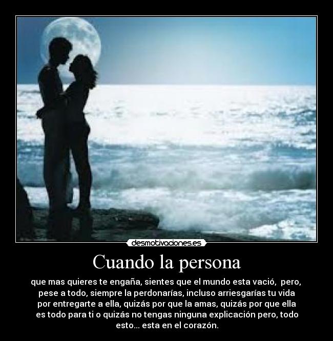 Cuando la persona - que mas quieres te engaña, sientes que el mundo esta vació,  pero, 
pese a todo, siempre la perdonarías, incluso arriesgarías tu vida
por entregarte a ella, quizás por que la amas, quizás por que ella
es todo para ti o quizás no tengas ninguna explicación pero, todo
esto... esta en el corazón.