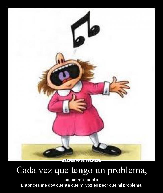 Cada vez que tengo un problema, - solamente canto.
Entonces me doy cuenta que mi voz es peor que mi problema.