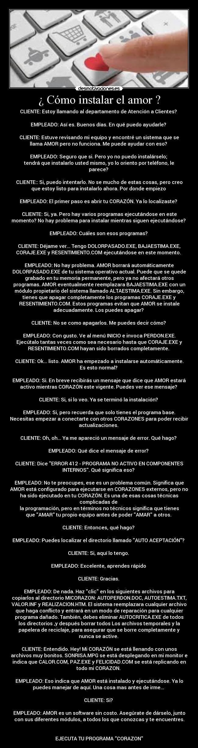 ¿ Cómo instalar el amor ? - CLIENTE: Estoy llamando al departamento de Atención a Clientes? 

EMPLEADO: Así es. Buenos días. En qué puedo ayudarle? 

CLIENTE: Estuve revisando mi equipo y encontré un sistema que se
llama AMOR pero no funciona. Me puede ayudar con eso? 

EMPLEADO: Seguro que si. Pero yo no puedo instalárselo; 
tendrá que instalarlo usted mismo, yo lo oriento por teléfono, le
parece? 

CLIENTE:: Si, puedo intentarlo. No se mucho de estas cosas, pero creo
que estoy listo para instalarlo ahora. Por donde empiezo 

EMPLEADO: El primer paso es abrir tu CORAZÓN. Ya lo localizaste? 

CLIENTE: Si, ya. Pero hay varios programas ejecutándose en este
momento? No hay problema para instalar mientras siguen ejecutándose? 

EMPLEADO: Cuáles son esos programas? 

CLIENTE: Déjame ver... Tengo DOLORPASADO.EXE, BAJAESTIMA.EXE,
CORAJE.EXE y RESENTIMIENTO.COM ejecutándose en este momento. 

EMPLEADO: No hay problema. AMOR borrará automáticamente
DOLORPASADO.EXE de tu sistema operativo actual. Puede que se quede
grabado en tu memoria permanente, pero ya no afectará otros
programas. AMOR eventualmente reemplazara BAJAESTIMA.EXE con un
módulo propietario del sistema llamado ALTAESTIMA.EXE. Sin embargo,
tienes que apagar completamente los programas CORAJE.EXE y
RESENTIMIENTO.COM. Estos programas evitan que AMOR se instale
adecuadamente. Los puedes apagar? 

CLIENTE: No se como apagarlos. Me puedes decir cómo? 

EMPLEADO: Con gusto. Ve al menú INICIO e invoca PERDON.EXE.
Ejecútalo tantas veces como sea necesario hasta que CORAJE.EXE y
RESENTIMIENTO.COM hayan sido borrados completamente. 

CLIENTE: Ok... listo. AMOR ha empezado a instalarse automáticamente.
Es esto normal? 

EMPLEADO: Si. En breve recibirás un mensaje que dice que AMOR estará
activo mientras CORAZÓN este vigente. Puedes ver ese mensaje? 

CLIENTE: Si, si lo veo. Ya se terminó la instalación? 

EMPLEADO: Si, pero recuerda que solo tienes el programa base.
Necesitas empezar a conectarte con otros CORAZONES para poder recibir
actualizaciones. 

CLIENTE: Oh, oh... Ya me apareció un mensaje de error. Qué hago? 

EMPLEADO: Qué dice el mensaje de error? 

CLIENTE: Dice ERROR 412 - PROGRAMA NO ACTIVO EN COMPONENTES
INTERNOS. Qué significa eso? 

EMPLEADO: No te preocupes, ese es un problema común. Significa que
AMOR está configurado para ejecutarse en CORAZONES externos, pero no
ha sido ejecutado en tu CORAZÓN. Es una de esas cosas técnicas
complicadas de 
la programación, pero en términos no técnicos significa que tienes
que AMAR tu propio equipo antes de poder AMAR a otros. 

CLIENTE: Entonces, qué hago? 

EMPLEADO: Puedes localizar el directorio llamado AUTO ACEPTACIÓN? 

CLIENTE: Si, aquí lo tengo. 

EMPLEADO: Excelente, aprendes rápido 

CLIENTE: Gracias. 

EMPLEADO: De nada. Haz clic en los siguientes archivos para
copiarlos al directorio MICORAZON: AUTOPERDON.DOC, AUTOESTIMA.TXT,
VALOR.INF y REALIZACION.HTM. El sistema reemplazara cualquier archivo
que haga conflicto y entrará en un modo de reparación para cualquier
programa dañado. También, debes eliminar AUTOCRITICA.EXE de todos
los directorios ,y después borrar todos Los archivos temporales y la
papelera de reciclaje, para asegurar que se borre completamente y
nunca se active. 

CLIENTE: Entendido. Hey! Mi CORAZÓN se está llenando con unos
archivos muy bonitos. SONRISA.MPG se está desplegando en mi monitor e
indica que CALOR.COM, PAZ.EXE y FELICIDAD.COM se está replicando en
todo mi CORAZON. 

EMPLEADO: Eso indica que AMOR está instalado y ejecutándose. Ya lo
puedes manejar de aquí. Una cosa mas antes de irme... 

CLIENTE: Si? 

EMPLEADO: AMOR es un software sin costo. Asegúrate de dárselo, junto
con sus diferentes módulos, a todos los que conozcas y te encuentres.


EJECUTA TU PROGRAMA CORAZON