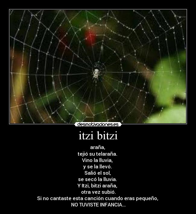 itzi bitzi - araña, 
tejió su telaraña. 
Vino la lluvia, 
y se la llevó. 
Salió el sol, 
se secó la lluvia. 
Y Itzi, bitzi araña, 
otra vez subió.
Si no cantaste esta canción cuando eras pequeño, 
NO TUVISTE INFANCIA...