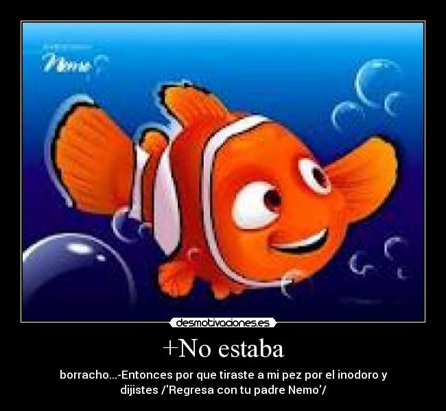 +No estaba - borracho...-Entonces por que tiraste a mi pez por el inodoro y
dijistes /Regresa con tu padre Nemo/