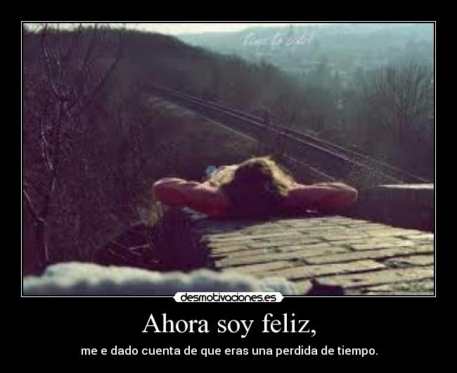 Ahora soy feliz, - me e dado cuenta de que eras una perdida de tiempo.